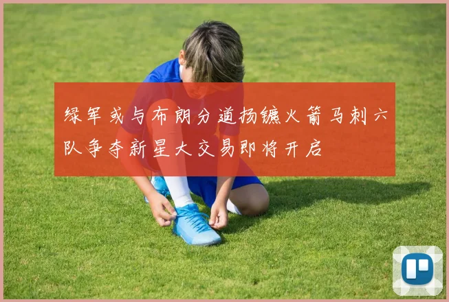 绿军或与布朗分道扬镳火箭马刺六队争夺新星大交易即将开启