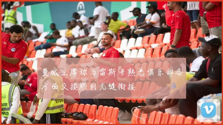 曼城主席称马雷斯卡熟悉俱乐部各方面交接顺利无缝衔接