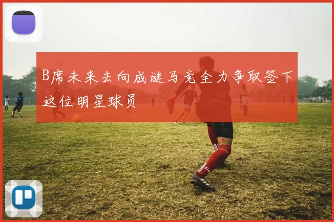 B席未来去向成谜马竞全力争取签下这位明星球员