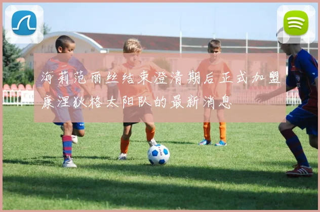 海莉范丽丝结束澄清期后正式加盟康涅狄格太阳队的最新消息