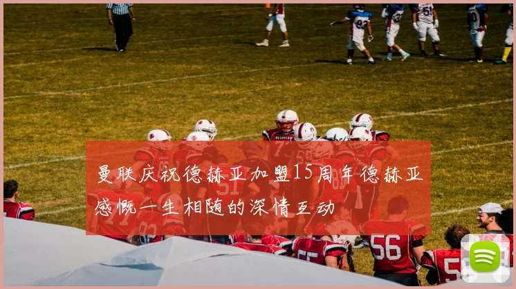 曼联庆祝德赫亚加盟15周年德赫亚感慨一生相随的深情互动