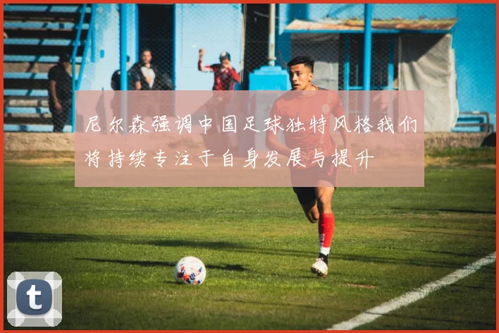 尼尔森强调中国足球独特风格我们将持续专注于自身发展与提升