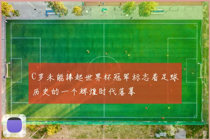 C罗未能捧起世界杯冠军标志着足球历史的一个辉煌时代落幕