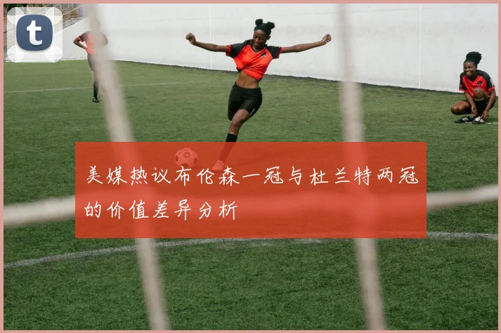 美媒热议布伦森一冠与杜兰特两冠的价值差异分析