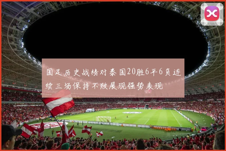 国足历史战绩对泰国20胜6平6负连续三场保持不败展现强势表现