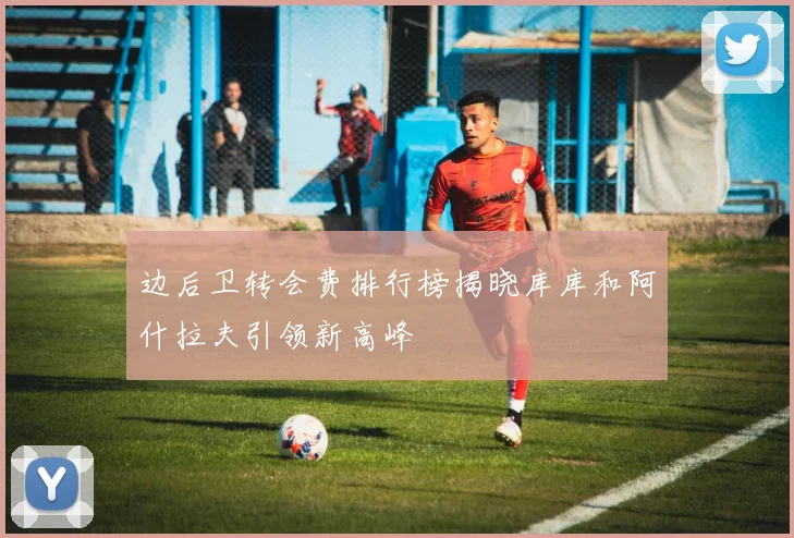 边后卫转会费排行榜揭晓库库和阿什拉夫引领新高峰