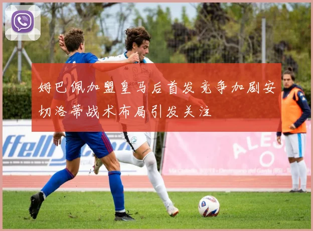 姆巴佩加盟皇马后首发竞争加剧安切洛蒂战术布局引发关注