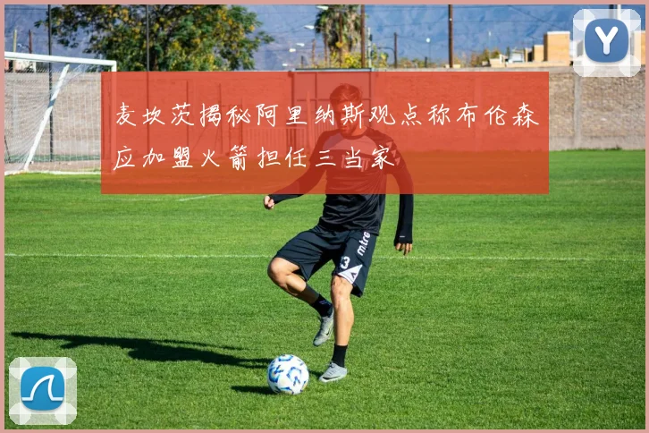 麦坎茨揭秘阿里纳斯观点称布伦森应加盟火箭担任三当家