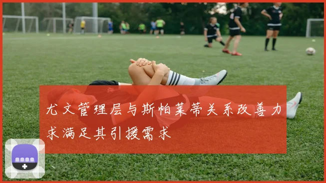 尤文管理层与斯帕莱蒂关系改善力求满足其引援需求