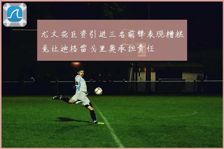 尤文花巨资引进三名前锋表现糟糕竟让迪格雷戈里奥承担责任