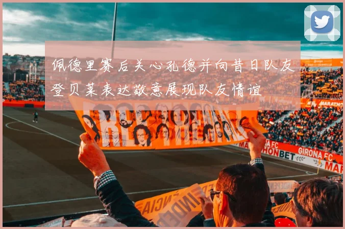 佩德里赛后关心孔德并向昔日队友登贝莱表达敬意展现队友情谊