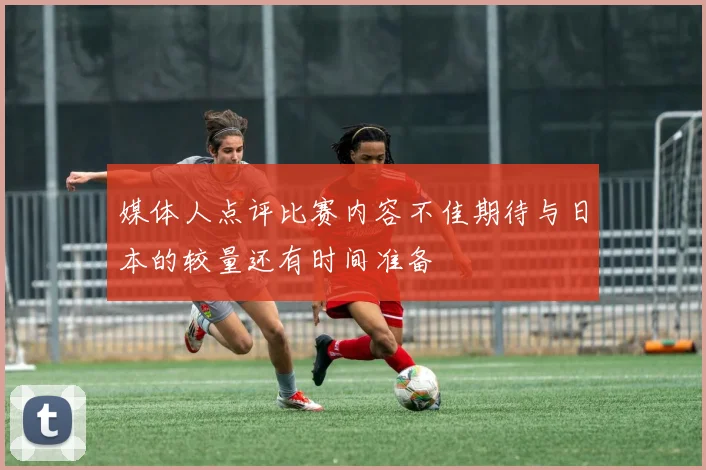 媒体人点评比赛内容不佳期待与日本的较量还有时间准备