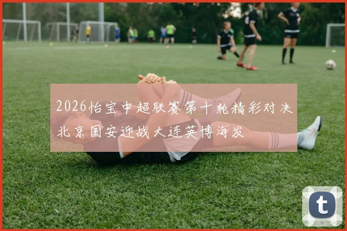 2026怡宝中超联赛第十轮精彩对决北京国安迎战大连英博海发