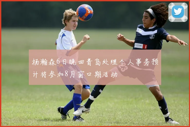 杨瀚森6日晚回青岛处理个人事务预计将参加8月窗口期活动