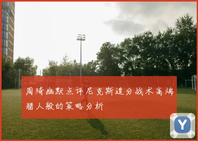 周琦幽默点评尼克斯追分战术高端猎人般的策略分析