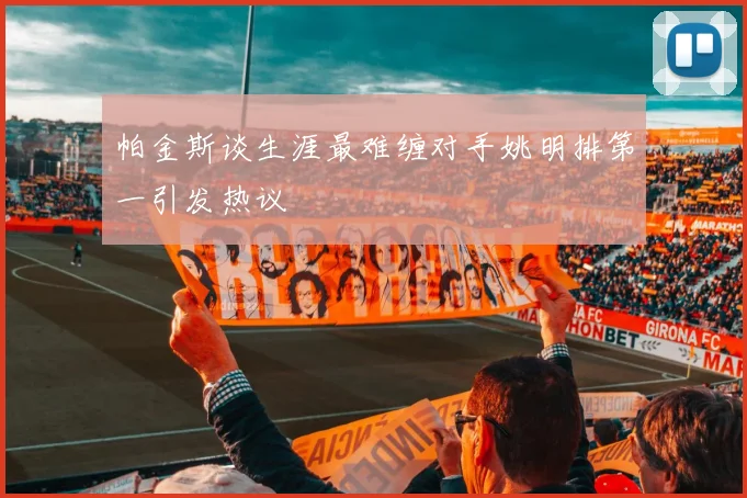 帕金斯谈生涯最难缠对手姚明排第一引发热议