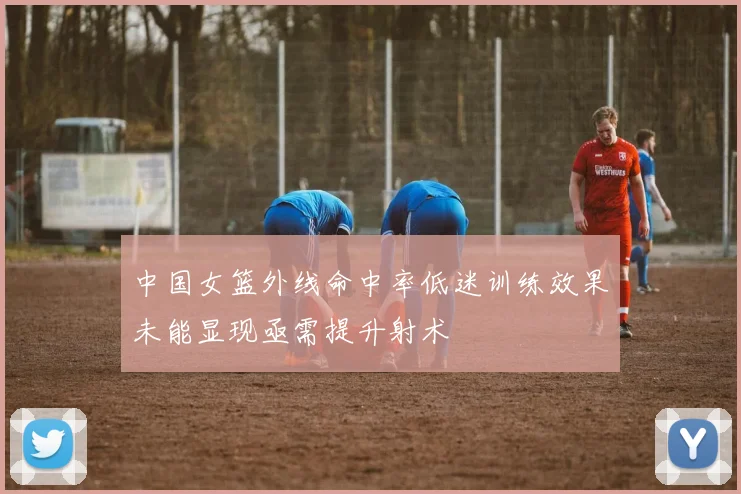 中国女篮外线命中率低迷训练效果未能显现亟需提升射术