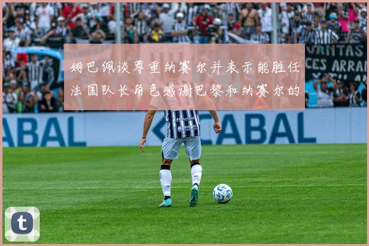 姆巴佩谈尊重纳赛尔并表示能胜任法国队长角色感谢巴黎和纳赛尔的支持