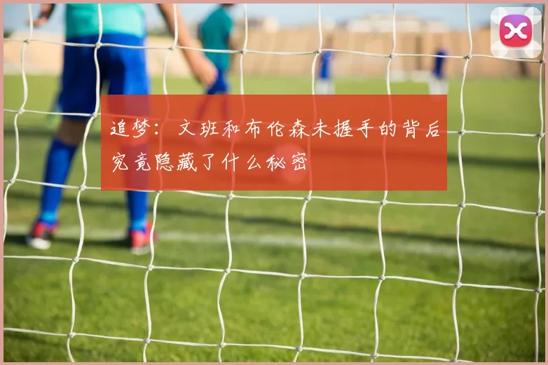 追梦:文班和布伦森未握手的背后究竟隐藏了什么秘密