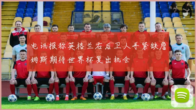 电讯报称英格兰右后卫人手紧缺詹姆斯期待世界杯复出机会