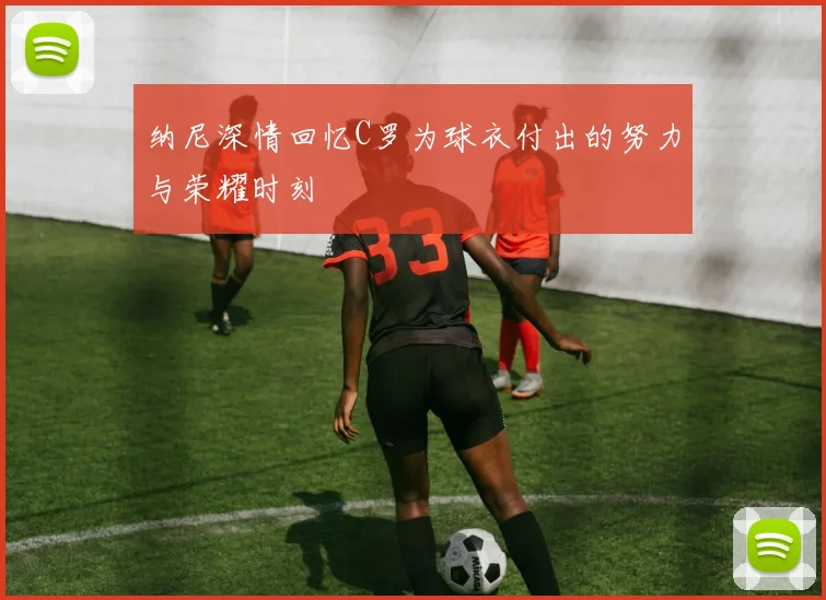 纳尼深情回忆C罗为球衣付出的努力与荣耀时刻